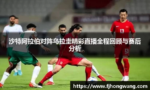 沙特阿拉伯对阵乌拉圭精彩直播全程回顾与赛后分析