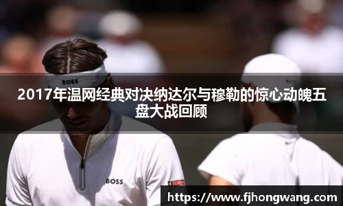 2017年温网经典对决纳达尔与穆勒的惊心动魄五盘大战回顾