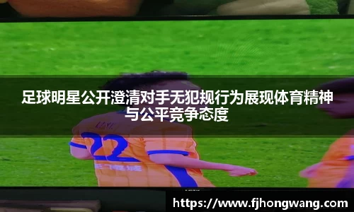 足球明星公开澄清对手无犯规行为展现体育精神与公平竞争态度